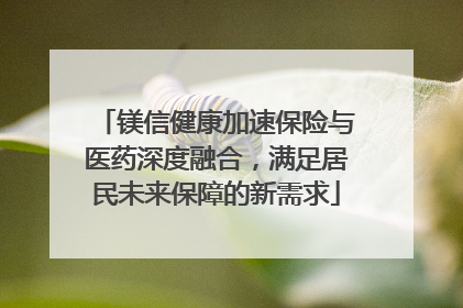 镁信健康加速保险与医药深度融合，满足居民未来保障的新需求