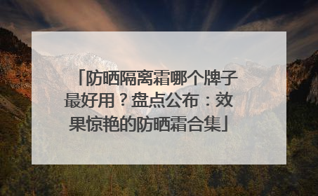 防晒隔离霜哪个牌子最好用？盘点公布：效果惊艳的防晒霜合集