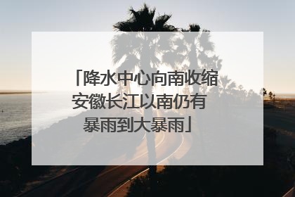 降水中心向南收缩 安徽长江以南仍有暴雨到大暴雨