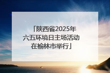 陕西省2025年六五环境日主场活动在榆林市举行