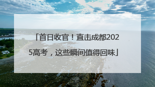 首日收官！直击成都2025高考，这些瞬间值得回味