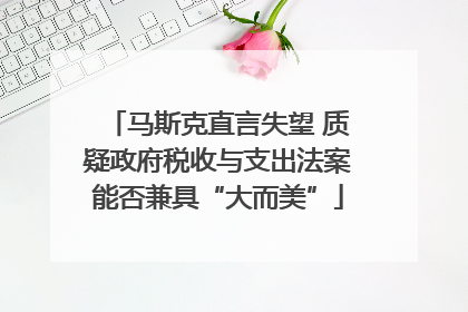 马斯克直言失望 质疑政府税收与支出法案能否兼具“大而美”