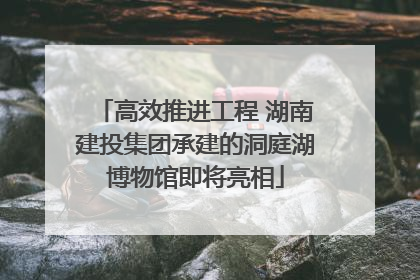 高效推进工程 湖南建投集团承建的洞庭湖博物馆即将亮相
