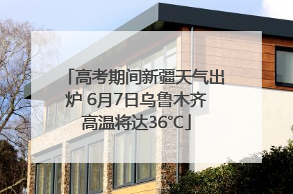 高考期间新疆天气出炉 6月7日乌鲁木齐高温将达36℃