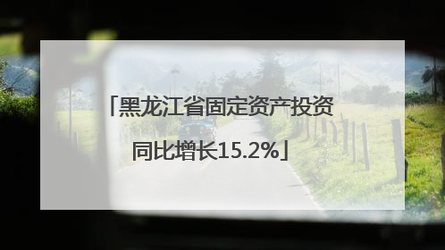 黑龙江省固定资产投资同比增长15.2%