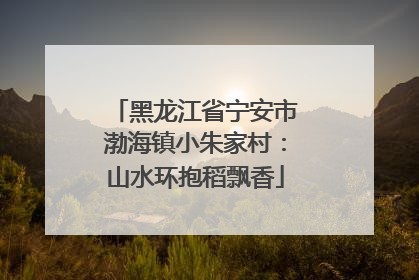黑龙江省宁安市渤海镇小朱家村：山水环抱稻飘香