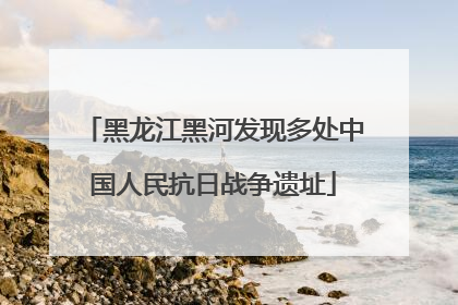 黑龙江黑河发现多处中国人民抗日战争遗址