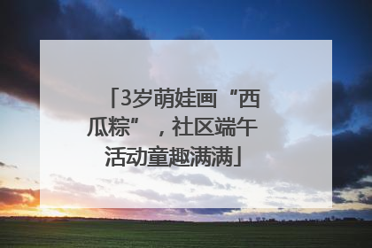 3岁萌娃画“西瓜粽”，社区端午活动童趣满满
