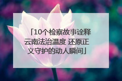 10个检察故事诠释云南法治温度 还原正义守护的动人瞬间