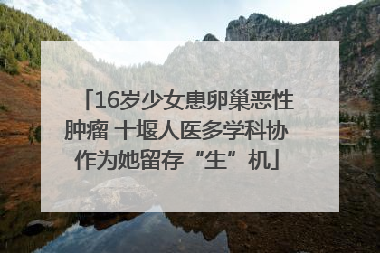 16岁少女患卵巢恶性肿瘤 十堰人医多学科协作为她留存“生”机