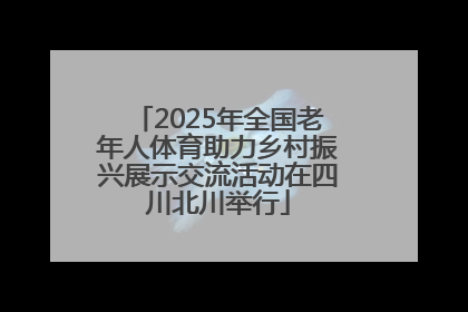 2025年全国老年人体育助力乡村振兴展示交流活动在四川北川举行