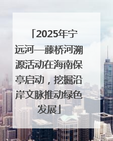 2025年宁远河—藤桥河溯源活动在海南保亭启动，挖掘沿岸文脉推动绿色发展