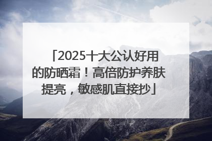 2025十大公认好用的防晒霜！高倍防护养肤提亮，敏感肌直接抄