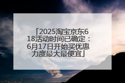 2025淘宝京东618活动时间已确定：6月17日开始买优惠力度最大最便宜