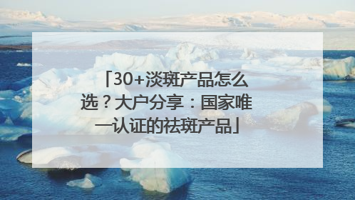 30+淡斑产品怎么选？大户分享：国家唯一认证的祛斑产品