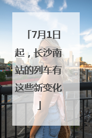 7月1日起，长沙南站的列车有这些新变化