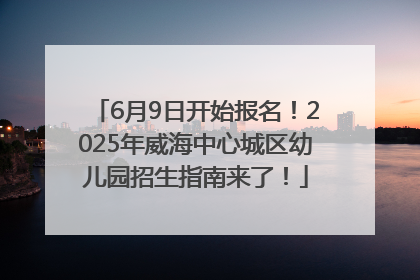 6月9日开始报名！2025年威海中心城区幼儿园招生指南来了！