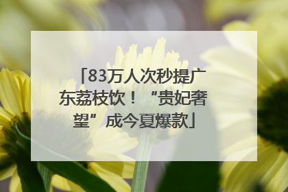 83万人次秒提广东荔枝饮！“贵妃奢望”成今夏爆款