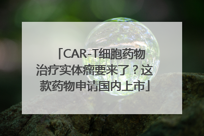 CAR-T细胞药物治疗实体瘤要来了？这款药物申请国内上市